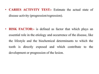 • CARIES ACTIVITY TEST:- Estimate the actual state of
disease activity (progression/regression).
• RISK FACTOR:- is defined as factor that which plays an
essential role in the etiology and occurrence of the disease, like
the lifestyle and the biochemical determinants to which the
tooth is directly exposed and which contribute to the
development or progression of the lesion.
 