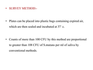 • SURVEY METHOD:-
• Plates can be placed into plastic bags containing expired air,
which are then sealed and incubated at 37◦ c.
• Counts of more than 100 CFU by this method are proportional
to greater than 108 CFU of S.mutans per ml of saliva by
conventional methods.
 