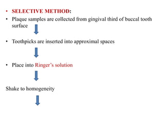 • SELECTIVE METHOD:
• Plaque samples are collected from gingival third of buccal tooth
surface
• Toothpicks are inserted into approximal spaces
• Place into Ringer’s solution
Shake to homogeneity
 