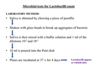 Microbial tests for Lactobacilli count
LABORATORY METHOD:
• Saliva is obtained by chewing a piece of paraffin
• Shaken with glass beads to break up aggregates of bacteria
• Saliva is then mixed with a buffer solution and 1 ml of the
dilutions 10-2 and 10-3
• 10 ml is poured into the Petri dish
• Plates are incubated at 37◦ c for 4 days. Lactobacilli appear
as whitish dots
 