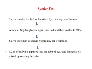 Synder Test
• Saliva is collected before breakfast by chewing paraffin wax
• A tube of Snyder glucose agar is melted and then cooled to 50 ◦ c
• Saliva specimen is shaken vigorously for 3 minutes.
• 0.2ml of saliva is pipetted into the tube of agar and immediately
mixed by rotating the tube.
 