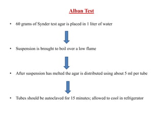 Alban Test
• 60 grams of Synder test agar is placed in 1 liter of water
• Suspension is brought to boil over a low flame
• After suspension has melted the agar is distributed using about 5 ml per tube
• Tubes should be autoclaved for 15 minutes; allowed to cool in refrigerator
 