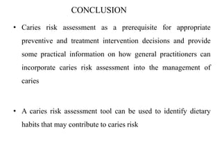 CONCLUSION
• Caries risk assessment as a prerequisite for appropriate
preventive and treatment intervention decisions and provide
some practical information on how general practitioners can
incorporate caries risk assessment into the management of
caries
• A caries risk assessment tool can be used to identify dietary
habits that may contribute to caries risk
 