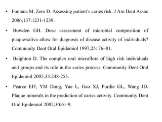 • Fontana M, Zero D. Assessing patient’s caries risk. J Am Dent Assoc
2006;137:1231-1239.
• Bowden GH. Dose assessment of microbial composition of
plaque/saliva allow for diagnosis of disease activity of individuals?
Community Dent Oral Epidemiol 1997;25: 76–81.
• Beighton D. The complex oral microflora of high risk individuals
and groups and its role in the caries process. Community Dent Oral
Epidemiol 2005;33:248-255.
• Pearce EIF, YM Dong, Yue L, Gao XJ, Purdie GL, Wang JD.
Plaque minerals in the prediction of caries activity. Community Dent
Oral Epidemiol 2002;30:61-9.
 