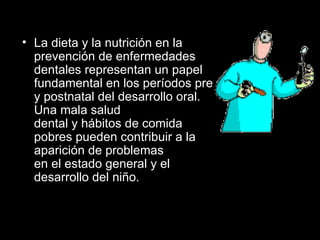 La dieta y la nutrición en la prevención de enfermedades dentales representan un papel fundamental en los períodos pre y postnatal del desarrollo oral. Una mala salud  dental y hábitos de comida pobres pueden contribuir a la aparición de problemas en el estado general y el desarrollo del niño. 