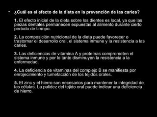 ¿Cuál es el efecto de la dieta en la prevención de las caries? 1.  El efecto inicial de la dieta sobre los dientes es local, ya que las piezas dentales permanecen expuestas al alimento durante cierto período de tiempo. 2.  La composición nutricional de la dieta puede favorecer o trastornar el desarrollo oral, el sistema inmune y la resistencia a las caries. 3.  Las deficiencias de vitamina A y proteínas comprometen el sistema inmune y por lo tanto disminuyen la resistencia a la enfermedad. 4.  La deficiencia de vitaminas del complejo B se manifiesta por enrojecimiento y tumefacción de los tejidos orales. 5.  El zinc y el hierro son necesarios para mantener la integridad de las células. La palidez del tejido oral puede indicar una deficiencia de hierro. 
