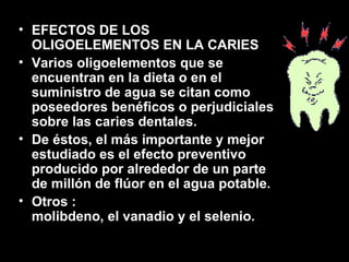EFECTOS DE LOS OLIGOELEMENTOS EN LA CARIES Varios oligoelementos que se encuentran en la dieta o en el suministro de agua se citan como poseedores benéficos o perjudiciales sobre las caries dentales.  De éstos, el más importante y mejor estudiado es el efecto preventivo producido por alrededor de un parte de millón de flúor en el agua potable. Otros : molibdeno, el vanadio y el selenio. 