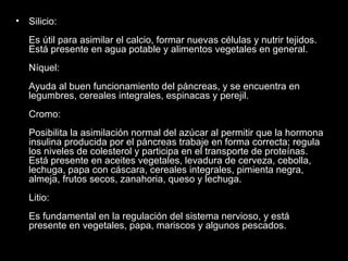 Silicio: Es útil para asimilar el calcio, formar nuevas células y nutrir tejidos. Está presente en agua potable y alimentos vegetales en general. Níquel: Ayuda al buen funcionamiento del páncreas, y se encuentra en legumbres, cereales integrales, espinacas y perejil. Cromo: Posibilita la asimilación normal del azúcar al permitir que la hormona insulina producida por el páncreas trabaje en forma correcta; regula los niveles de colesterol y participa en el transporte de proteínas. Está presente en aceites vegetales, levadura de cerveza, cebolla, lechuga, papa con cáscara, cereales integrales, pimienta negra, almeja, frutos secos, zanahoria, queso y lechuga. Litio: Es fundamental en la regulación del sistema nervioso, y está presente en vegetales, papa, mariscos y algunos pescados. 