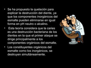 Se ha propuesto la quelación para explicar la destrucción del diente, ya que los componentes inorgánicos del esmalte pueden eliminarse en igual forma en pH neutro o alcalino. Esta teoría considera que la caries es una destrucción bacteriana de los dientes en la que el primer ataque se dirige principalmente a los componentes orgánicos del esmalte.  Los constituyentes orgánicos del esmalte como los inorgánicos, se destruyen simultáneamente. 