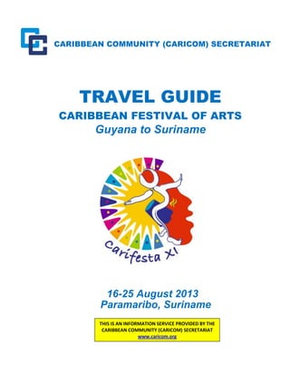 CARIBBEAN COMMUNITY (CARICOM) SECRETARIAT
TRAVEL GUIDE
CARIBBEAN FESTIVAL OF ARTS
Guyana to Suriname
16-25 August 2013
Paramaribo, Suriname
THIS IS AN INFORMATION SERVICE PROVIDED BY THE
CARIBBEAN COMMUNITY (CARICOM) SECRETARIAT
www.caricom.org
 