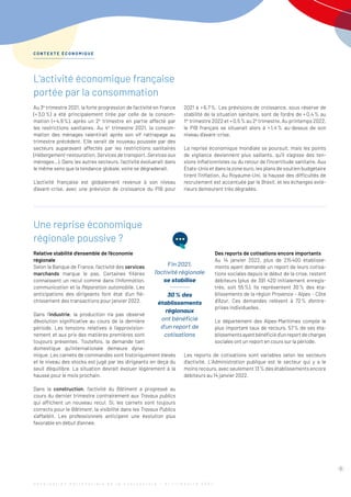 L’activité économique française
portée par la consommation
Au 3e
trimestre 2021, la forte progression de l’activité en France
(+ 3,0 %) a été principalement tirée par celle de la consom-
mation (+ 4,9 %), après un 2e
trimestre en partie affecté par
les restrictions sanitaires. Au 4e
trimestre 2021, la consom-
mation des ménages ralentirait après son vif rattrapage au
trimestre précédent. Elle serait de nouveau poussée par des
secteurs auparavant affectés par les restrictions sanitaires
(Hébergement-restauration, Services de transport, Services aux
ménages…). Dans les autres secteurs, l’activité évoluerait dans
le même sens que la tendance globale, voire se dégraderait.
L’activité française est globalement revenue à son niveau
d’avant-crise, avec une prévision de croissance du PIB pour
Une reprise économique
régionale poussive ?
Relative stabilité d’ensemble de l’économie
régionale
Selon la Banque de France, l’activité des services
marchands marque le pas. Certaines filières
connaissent un recul comme dans l’Information,
communication et la Réparation automobile. Les
anticipations des dirigeants font état d’un flé-
chissement des transactions pour janvier 2022.
Dans l’industrie, la production n’a pas observé
d’évolution significative au cours de la dernière
période. Les tensions relatives à l’approvision-
nement et aux prix des matières premières sont
toujours présentes. Toutefois, la demande tant
domestique qu’internationale demeure dyna-
mique. Les carnets de commandes sont historiquement élevés
et le niveau des stocks est jugé par les dirigeants en deçà du
seuil d’équilibre. La situation devrait évoluer légèrement à la
hausse pour le mois prochain.
Dans la construction, l’activité du Bâtiment a progressé au
cours du dernier trimestre contrairement aux Travaux publics
qui affichent un nouveau recul. Si, les carnets sont toujours
corrects pour le Bâtiment, la visibilité dans les Travaux Publics
s’affaiblit. Les professionnels anticipent une évolution plus
favorable en début d’année.
2021 à + 6,7 %. Les prévisions de croissance, sous réserve de
stabilité de la situation sanitaire, sont de l’ordre de + 0,4 % au
1er
 trimestre 2022 et + 0,5 % au 2e
trimestre. Au printemps 2022,
le PIB français se situerait alors à + 1,4 % au-dessus de son
niveau d’avant-crise.
La reprise économique mondiale se poursuit, mais les points
de vigilance deviennent plus saillants, qu’il s’agisse des ten-
sions inflationnistes ou du retour de l’incertitude sanitaire. Aux
États-Unis et dans la zone euro, les plans de soutien budgétaire
tirent l’inflation. Au Royaume-Uni, la hausse des difficultés de
recrutement est accentuée par le Brexit, et les échanges exté-
rieurs demeurent très dégradés.
Des reports de cotisations encore importants
Au 14 janvier 2022, plus de 215 
400 établisse-
ments ayant demandé un report de leurs cotisa-
tions sociales depuis le début de la crise, restent
débiteurs (plus de 391 420 initialement enregis-
trés, soit 55 %). Ils représentent 30 % des éta-
blissements de la région Provence - Alpes - Côte
d’Azur. Ces demandes relèvent à 72 
% d’entre-
prises individuelles.
Le département des Alpes-Maritimes compte le
plus important taux de recours, 57 
% de ses éta-
blissementsayantbénéficiéd’unreportdecharges
sociales ont un report en cours sur la période.
Les reports de cotisations sont variables selon les secteurs
­d’activité. L’Administration publique est le secteur qui y a le
moins recours, avec seulement 13 % des établissements encore
débiteurs au 14 janvier 2022.
C O N T E X T E É C O N O M I Q U E
5
Fin 2021,
l’activité régionale
se stabilise
30 % des
établissements
régionaux
ont bénéficié
d’un report de
cotisations
O b s e r v a t i o n P a r t e n a r i a l e d e l a C o n j o n c t u r e - 3 e
t r i m e s t r e 2 0 2 1
 