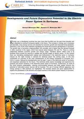 Technical Article 2010 CARILEC Engineering Conference
                                   “Sharing Knowledge and Experience for Practical, Proven Solutions”




Developments and Future Expansions Potential in the Electric
              Power System in Suriname
                                                       by

                        Samuel Mehairjan MSc*, Ravish P.Y. Mehairjan BSc**

               * Director Generation & Transmission N.V. E.B.S., Paramaribo, Suriname
              ** Graduate Student Delft University of Technology, Delft, The Netherlands


  Abstract


  E     nergy use in developing countries has risen more than fourfold over the past three decades and
        is expected to continue increasing rapidly in the future. This increase in energy use is necessary
  and desirable, since energy services are essential for economic growth and improved living standards.
  Electricity is one of the most important ingredients for social and economic development in Suriname.
  The growth rate in Suriname is approximately 10% annually, and is higher than the demand forecast
  in other countries in the region, which have typical values between 3% and 7%. There is a strong
  relationship between economic growth and energy usage. Therefore electric utility’s duty is to
  facilitate future growth by assuring a reliable and secured supply of electric power. In this context
  there are interesting developments realized and forthcoming in the electricity sector in Suriname
  induces by the rapid increase in demand for electrical power the coming years. In this first
  contribution an overview of the main characteristics of the Energy Companies of Suriname (N.V.
  E.B.S.) is given, followed by developments over the past 7 years in the electricity sector of Suriname,
  and expansion potentials for the future. This technical article shares knowledge and experience for
  practical and proven solutions in the electricity power sector of Suriname. Furthermore, as result of
  the trend towards sustainability, reducing environmental pressure and other global concerns the
  potential of alternative power sources will be touched. The use of energy efficient apparatus and
  energy savings in T&D practices are highlighted. The business sectors are given opportunities to
  explore the possibilities in the demand and supply business of the electric power industry in Suriname.

  * Contact: Samuel Mehairjan, s.mehairjan@nvebs.com
 