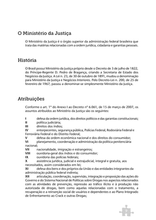 O Ministério da Justiça
   O Ministério da Justiça é o órgão superior da administração federal brasileira que
   trata das matérias relacionadas com a ordem jurídica, cidadania e garantias pessoais.



História
   O Brasil possui Ministério da Justiça próprio desde o Decreto de 3 de julho de 1822,
   do Príncipe-Regente D. Pedro de Bragança, criando a Secretaria de Estado dos
   Negócios da Justiça. A Lei n. 23, de 30 de outubro de 1891, mudou a denominação
   para Ministério da Justiça e Negócios Interiores. Pelo Decreto-Lei n. 200, de 25 de
   fevereiro de 1967, passou a denominar-se simplesmente Ministério da Justiça.



Atribuições
   Conforme o art. 1º do Anexo I ao Decreto nº 6.061, de 15 de março de 2007, os
   assuntos atribuídos ao Ministério da Justiça são os seguintes:

   I 	     defesa da ordem jurídica, dos direitos políticos e das garantias constitucionais;
   II 	    política judiciária;
   III 	   direitos dos índios;
   IV 	    entorpecentes, segurança pública, Polícias Federal, Rodoviária Federal e 	
   Ferroviária Federal e do Distrito Federal;
   V 	     defesa da ordem econômica nacional e dos direitos do consumidor;
   VI 	    planejamento, coordenação e administração da política penitenciária 	
   nacional;
   VII 	   nacionalidade, imigração e estrangeiros;
   VIII 	 ouvidoria-geral dos índios e do consumidor;
   IX 	    ouvidoria das polícias federais;
   X 	     assistência jurídica, judicial e extrajudicial, integral e gratuita, aos 		
   necessitados, assim considerados em lei;
   XI 	    defesa dos bens e dos próprios da União e das entidades integrantes da 	
   administração pública federal indireta;
   XII 	   articulação, coordenação, supervisão, integração e proposição das ações do
   Governo e do Sistema Nacional de Políticas sobre Drogas nos aspectos relacionados
   com as atividades de prevenção, repressão ao tráfico ilícito e à produção não
   autorizada de drogas, bem como aquelas relacionadas com o tratamento, a
   recuperação e a reinserção social de usuários e dependentes e ao Plano Integrado
   de Enfrentamento ao Crack e outras Drogas;



                                                                                 9
 
