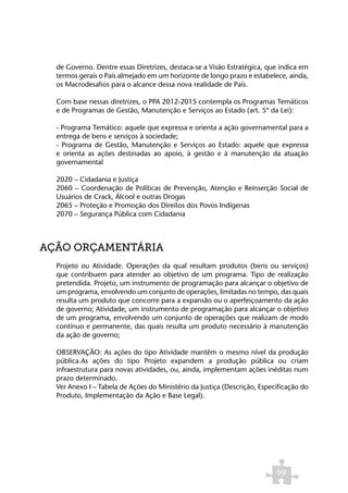 de Governo. Dentre essas Diretrizes, destaca-se a Visão Estratégica, que indica em
  termos gerais o País almejado em um horizonte de longo prazo e estabelece, ainda,
  os Macrodesafios para o alcance dessa nova realidade de País.

  Com base nessas diretrizes, o PPA 2012-2015 contempla os Programas Temáticos
  e de Programas de Gestão, Manutenção e Serviços ao Estado (art. 5º da Lei):

  - Programa Temático: aquele que expressa e orienta a ação governamental para a
  entrega de bens e serviços à sociedade;
  - Programa de Gestão, Manutenção e Serviços ao Estado: aquele que expressa
  e orienta as ações destinadas ao apoio, à gestão e à manutenção da atuação
  governamental

  2020 – Cidadania e Justiça
  2060 – Coordenação de Políticas de Prevenção, Atenção e Reinserção Social de
  Usuários de Crack, Álcool e outras Drogas
  2065 – Proteção e Promoção dos Direitos dos Povos Indígenas
  2070 – Segurança Pública com Cidadania



AÇÃO ORÇAMENTÁRIA
  Projeto ou Atividade. Operações da qual resultam produtos (bens ou serviços)
  que contribuem para atender ao objetivo de um programa. Tipo de realização
  pretendida. Projeto, um instrumento de programação para alcançar o objetivo de
  um programa, envolvendo um conjunto de operações, limitadas no tempo, das quais
  resulta um produto que concorre para a expansão ou o aperfeiçoamento da ação
  de governo; Atividade, um instrumento de programação para alcançar o objetivo
  de um programa, envolvendo um conjunto de operações que realizam de modo
  contínuo e permanente, das quais resulta um produto necessário à manutenção
  da ação de governo;

  OBSERVAÇÃO: As ações do tipo Atividade mantêm o mesmo nível da produção
  pública.As ações do tipo Projeto expandem a produção pública ou criam
  infraestrutura para novas atividades, ou, ainda, implementam ações inéditas num
  prazo determinado.
  Ver Anexo I – Tabela de Ações do Ministério da Justiça (Descrição, Especificação do
  Produto, Implementação da Ação e Base Legal).




                                                                          99
 