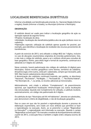 LOCALIDADE BENEFICIADA (SUBTÍTULO)
  Informar a localidade a ser beneficiada pela emenda. Ex.: Nacional, Região (informar
  a região), Estado (informar o Estado), ou Município (informar o Município)

  OBSERVAÇÃO:

  O subtítulo deverá ser usado para indicar a localização geográfica da ação ou
  operação especial da seguinte forma:
  •	Projetos: localização da obra;
  •	Atividades: localização dos beneficiários/público-alvo da ação (atributo novo no
  cadastro);
  •	Operações especiais: utilização do subtítulo apenas quando for possível, por
  exemplo, para identificar a localização do recebedor dos recursos provenientes de
  transferências.

  A partir do exercício de 2013, será utilizado o código IBGE de 7 dígitos, inclusive
  no caso de alocações orçamentárias originárias de emendas parlamentares. Este,
  e não mais o código do subtítulo, passa a ser o atributo oficial para consultas de
  base geográfica. Porém, para efeito legal e formal do orçamento, continuar-se-á
  adotando os 4 dígitos do subtítulo.

  Nesse contexto, haverá padronização dos códigos de subtítulos (4 dígitos) para
  Municípios. Outros recortes geográficos como biomas, territórios da cidadania,
  Amazônia Legal, entre outros, serão pré- cadastrados, sempre que necessário, pela
  SOF. Não haverá cadastramento descentralizado.
  A denominação dos subtítulos continuará trazendo, por padrão, os descritores
  “Nacional”, “No Exterior”, “Na Região…”, “No Estado de…”, “No Distrito Federal”,
  “No Município de…”, ou ainda, os recortes adicionais já mencionados.

  Adicionalmente, será criado o atributo “Complemento”, de preenchimento
  opcional, que especificará localizações inframunicipais (ou outras localizações
  não estruturadas). Quando este Complemento for utilizado, o subtítulo receberá,
  automaticamente, um código não padronizado de 4 dígitos.

  Os subtítulos do tipo “Municípios até XX mil habitantes”, deverão ser substituídos,
  pois demonstram critério de elegibilidade, e não de localização geográfica.

  Para os casos em que não for possível a regionalização durante o processo de
  elaboração orçamentária, será criado um novo atributo que permitirá se fazer
  a regionalização na execução. Assim, ao se preencher o campo “Regionalizar
  na Execução?” a regionalização será informada na execução. Quando o campo
  “Regionalizar na Execução?” for marcado o modulo de Acompanhamento solicitará,
  a partir de 2013, a execução física e também a região onde a despesa ocorreu de
  2013.


 100
 
