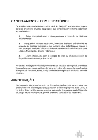 CANCELAMENTOS COMPENSATÓRIOS
  De acordo com o mandamento constitucional, art. 166, § 3º, as emendas ao projeto
  de lei do orçamento anual ou aos projetos que o modifiquem somente podem ser
  aprovadas caso:

     1.     Sejam compatíveis com o plano plurianual e com a lei de diretrizes
     orçamentárias;

     2.     Indiquem os recursos necessários, admitidos apenas os provenientes de
     anulação de despesa, excluídas as que incidam sobre dotações para pessoal e
     seus encargos, serviço da dívida e transferências tributárias constitucionais para
     Estados, Municípios e Distrito Federal; ou

     3.       Sejam relacionadas com a correção de erros ou omissões ou com os
     dispositivos do texto do projeto de lei.


  No caso da indicação de recursos provenientes de anulação de despesas, chamados
  de cancelamentos compensatórios, torna-se necessário informar os dados referentes
  à Sequencial, Funcional, Fonte, GND, Modalidade de Aplicação e Valor da emenda
  em reais.


JUSTIFICAÇÃO
  No momento do preenchimento do formulário on-line este campo deve ser
  preenchido com informações que justifiquem a emenda proposta. Para tanto, o
  conteúdo desta cartilha, no que se refere à descrição dos programas do Ministério
  da Justiça e suas abrangências, podem orientar a construção da justificativa.




                                                                           107
 