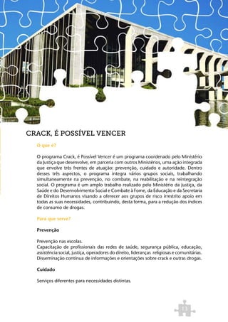 CRACK, É POSSÍVEL VENCER
  O que é?

  O programa Crack, é Possível Vencer é um programa coordenado pelo Ministério
  da Justiça que desenvolve, em parceria com outros Ministérios, uma ação integrada
  que envolve três frentes de atuação: prevenção, cuidado e autoridade. Dentro
  desses três aspectos, o programa integra vários grupos sociais, trabalhando
  simultaneamente na prevenção, no combate, na reabilitação e na reintegração
  social. O programa é um amplo trabalho realizado pelo Ministério da Justiça, da
  Saúde e do Desenvolvimento Social e Combate à Fome, da Educação e da Secretaria
  de Direitos Humanos visando a oferecer aos grupos de risco irrestrito apoio em
  todas as suas necessidades, contribuindo, desta forma, para a redução dos índices
  de consumo de drogas.

  Para que serve?

  Prevenção

  Prevenção nas escolas.
  Capacitação de profissionais das redes de saúde, segurança pública, educação,
  assistência social, justiça, operadores do direito, lideranças religiosas e comunitárias.
  Disseminação contínua de informações e orientações sobre crack e outras drogas.

  Cuidado

  Serviços diferentes para necessidades distintas.




                                                                               13
 
