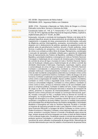 UO           UO: 30108 – Departamento de Polícia Federal
PROGRAMA     PROGRAMA: 2070 - Segurança Pública com Cidadania
/AÇÃO
             AÇÃO: 2726 - Prevenção e Repressão ao Tráfico Ilícito de Drogas e a Crimes
             Praticados contra Bens, Serviços e Interesses da União
BASE LEGAL   Constituição Federa art. 144, § 1º; Portaria-MJ nº 213, de 1999; Decreto nº
             73.332, de 1973; Agendas do Plano Nacional de Segurança Pública, Capítulo 6,
             implementado pela Lei nº 10.201, de 2001.
DESCRIÇÃO    Instauração, instrução e conclusão de Investigações Policiais e de Ações de Fis-
             calização Específicas através do desenvolvimento de atividades de inteligência;
             mapeamento e ocupação de áreas; processamento de informações; execução
             de diligências, perícias, Interrogatórios, acareações, reconstituições; custeio de
             despesas com o deslocamento de policiais; aquisição de equipamentos de uso
             policial; ações de patrulhamento marítimo, lacustre e fluvial; auditorias, visitas
             técnicas e auditorias em aeroportos; e de outras ações relevantes à elucidação
             de crimes e ao combate ao tráfico ilícito de drogas. Planejamento, coordenação
             e execução de operações e atividades voltadas para a garantia da integridade
             física de representantes dos Poderes da República, candidatos à Presidência da
             República, autoridades brasileiras e estrangeiras em visita ao Território Nacional.
             Concepção e implantação de um conjunto de iniciativas para o fortalecimento
             do controle de armas de fogo e munição em todo o Território Nacional. Opera-
             ções de fiscalização voltadas para a implementação de um efetivo controle das
             atividades relacionadas à fabricação, importação, exportação, registro, posse
             e comercialização de armas de fogo e munição em todo o Território Nacional.
             Combater o contrabando e o descaminho; Combater os crimes contra a pro-
             priedade intelectual e industrial (pirataria); Combater os crimes cometidos por
             meio da rede mundial de computadores (cibernéticos); Combater crimes contra
             o meio ambiente e patrimônio histórico; Combater o tráfico de drogas e de seres
             humanos; Combater a exploração sexual infanto-juvenil e a pedofilia; Reprimir os
             crimes contra a organização do trabalho; Apurar conflitos agrários e fundiários;
             Combater os crimes: Contra a seguridade social, Contra os direitos humanos,
             Contra as comunidades indígenas. Combater os crimes políticos. Combater os
             crimes contra os bens, serviços ou interesses União ou de suas entidades autár-
             quicas ou empresas públicas, Combater os delitos de furto, roubo e receptação
             de cargas ou de valores de instituições bancárias e empresas de transporte de
             valores, presentes os requisitos da interestadualidade e repressão uniforme;
             Reprimir outros crimes previstos em tratado ou convenção internacional, quan-
             do, iniciada a execução no País, o resultado tenha ou devesse ter ocorrido no
             estrangeiro, ou reciprocamente; Reprimir crimes de ingresso ou permanência
             irregular de estrangeiro e os crimes cometidos a bordo de navios ou aeronaves,
             ressalvada a competência da Justiça Militar; Executar as medidas assecuratórias
             da incolumidade física de Representantes dos Poderes da República, Autoridades
             Brasileiras e Estrangeiras em visita ao Território Nacional. Fiscalizar e controlar
             as empresas de segurança privada em todo o país; Reprimir crimes contra o Sis-
             tema Financeiro Nacional e a Lavagem de Ativos; Combater os crimes contra a
             Ordem Econômica e Tributária; Combater crimes eleitorais; Reprimir o tráfico de
             armas, acessórios e munições; Exercer o Controle e Fiscalização sobre armas de
             fogo, sempre atuando de forma integrada com todas as áreas da Polícia Federal
             e com os demais órgãos afins. Fiscalização visando o controle das atividades com
             produtos químicos controlados; e, prevenção do desvio de produtos químicos
             suscetíveis de serem utilizados na preparação de drogas ilícitas. Manutenção de
             Controle Administrativo por meio de cadastro e licenciamento de pessoas físicas




                                                                                    21
 