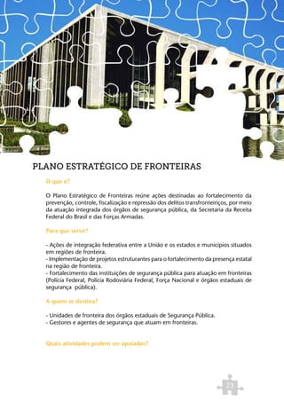 PLANO ESTRATÉGICO DE FRONTEIRAS
  O que é?

  O Plano Estratégico de Fronteiras reúne ações destinadas ao fortalecimento da
  prevenção, controle, fiscalização e repressão dos delitos transfronteiriços, por meio
  da atuação integrada dos órgãos de segurança pública, da Secretaria da Receita
  Federal do Brasil e das Forças Armadas.

  Para que serve?

  - Ações de integração federativa entre a União e os estados e municípios situados
  em regiões de fronteira.
  - Implementação de projetos estruturantes para o fortalecimento da presença estatal
  na região de fronteira.
  - Fortalecimento das instituições de segurança pública para atuação em fronteiras
  (Polícia Federal, Polícia Rodoviária Federal, Força Nacional e órgãos estaduais de
  segurança pública).

  A quem se destina?

  - Unidades de fronteira dos órgãos estaduais de Segurança Pública.
  - Gestores e agentes de segurança que atuam em fronteiras.


  Quais atividades podem ser apoiadas?




                                                                            23
 