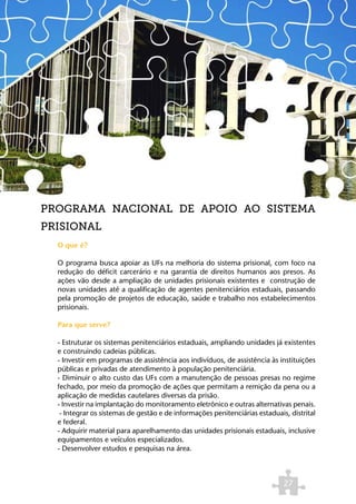 PROGRAMA NACIONAL DE APOIO AO SISTEMA
PRISIONAL
  O que é?

  O programa busca apoiar as UFs na melhoria do sistema prisional, com foco na
  redução do déficit carcerário e na garantia de direitos humanos aos presos. As
  ações vão desde a ampliação de unidades prisionais existentes e construção de
  novas unidades até a qualificação de agentes penitenciários estaduais, passando
  pela promoção de projetos de educação, saúde e trabalho nos estabelecimentos
  prisionais.

  Para que serve?

  - Estruturar os sistemas penitenciários estaduais, ampliando unidades já existentes
  e construindo cadeias públicas.
  - Investir em programas de assistência aos indivíduos, de assistência às instituições
  públicas e privadas de atendimento à população penitenciária.
  - Diminuir o alto custo das UFs com a manutenção de pessoas presas no regime
  fechado, por meio da promoção de ações que permitam a remição da pena ou a
  aplicação de medidas cautelares diversas da prisão.
  - Investir na implantação do monitoramento eletrônico e outras alternativas penais.
   - Integrar os sistemas de gestão e de informações penitenciárias estaduais, distrital
  e federal.
  - Adquirir material para aparelhamento das unidades prisionais estaduais, inclusive
  equipamentos e veículos especializados.
  - Desenvolver estudos e pesquisas na área.



                                                                             27
 