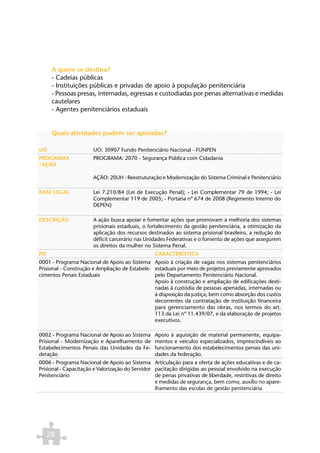 A quem se destina?
      - Cadeias públicas
      - Instituições públicas e privadas de apoio à população penitenciária
      - Pessoas presas, internadas, egressas e custodiadas por penas alternativas e medidas
      cautelares
      - Agentes penitenciários estaduais


      Quais atividades podem ser apoiadas?

UO                     UO: 30907 Fundo Penitenciário Nacional - FUNPEN
PROGRAMA               PROGRAMA: 2070 - Segurança Pública com Cidadania
/AÇÃO

                       AÇÃO: 20UH - Reestruturação e Modernização do Sistema Criminal e Penitenciário

BASE LEGAL             Lei 7.210/84 (Lei de Execução Penal); - Lei Complementar 79 de 1994; - Lei
                       Complementar 119 de 2005; - Portaria nº 674 de 2008 (Regimento Interno do
                       DEPEN)

DESCRIÇÃO              A ação busca apoiar e fomentar ações que promovam a melhoria dos sistemas
                       prisionais estaduais, o fortalecimento da gestão penitenciária, a otimização da
                       aplicação dos recursos destinados ao sistema prisional brasileiro, a redução do
                       déficit carcerário nas Unidades Federativas e o fomento de ações que assegurem
                       os direitos da mulher no Sistema Penal.
PO                                                CARACTERÍSTICA
0001 - Programa Nacional de Apoio ao Sistema Apoio à criação de vagas nos sistemas penitenciários
Prisional - Construção e Ampliação de Estabele- estaduais por meio de projetos previamente aprovados
cimentos Penais Estaduais                       pelo Departamento Penitenciário Nacional.
                                                Apoio à construção e ampliação de edificações desti-
                                                nadas à custódia de pessoas apenadas, internadas ou
                                                à disposição da justiça, bem como absorção dos custos
                                                decorrentes da contratação de instituição financeira
                                                para gerenciamento das obras, nos termos do art.
                                                113 da Lei nº 11.439/07, e da elaboração de projetos
                                                executivos.

0002 - Programa Nacional de Apoio ao Sistema      Apoio à aquisição de material permanente, equipa-
Prisional - Modernização e Aparelhamento de       mentos e veículos especializados, imprescindíveis ao
Estabelecimentos Penais das Unidades da Fe-       funcionamento dos estabelecimentos penais das uni-
deração                                           dades da federação.
0006 - Programa Nacional de Apoio ao Sistema Articulação para a oferta de ações educativas e de ca-
Prisional - Capacitação e Valorização do Servidor pacitação dirigidas ao pessoal envolvido na execução
Penitenciário                                     de penas privativas de liberdade, restritivas de direito
                                                  e medidas de segurança, bem como, auxílio no apare-
                                                  lhamento das escolas de gestão penitenciária.




     28
 