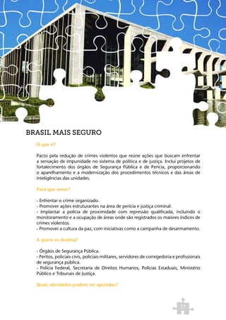BRASIL MAIS SEGURO
  O que é?

  Pacto pela redução de crimes violentos que reúne ações que buscam enfrentar
  a sensação de impunidade no sistema de política e de justiça. Inclui projetos de
  fortalecimento dos órgãos de Segurança Pública e de Perícia, proporcionando
  o aparelhamento e a modernização dos procedimentos técnicos e das áreas de
  inteligências das unidades.

  Para que serve?

  - Enfrentar o crime organizado.
  - Promover ações estruturantes na área de perícia e justiça criminal.
  - Implantar a polícia de proximidade com repressão qualificada, incluindo o
  monitoramento e a ocupação de áreas onde são registrados os maiores índices de
  crimes violentos.
  - Promover a cultura da paz, com iniciativas como a campanha de desarmamento.

  A quem se destina?

  - Órgãos de Segurança Pública.
  - Peritos, policiais civis, policiais militares, servidores de corregedoria e profissionais
  de segurança pública.
  - Polícia Federal, Secretaria de Direitos Humanos, Polícias Estaduais, Ministério
  Público e Tribunais de Justiça.

  Quais atividades podem ser apoiadas?



                                                                                 31
 