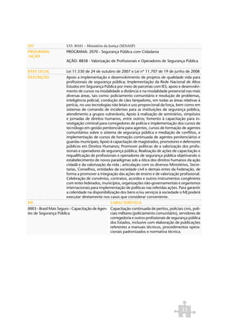 UO                     UO: 30101 – Ministério da Justiça (SENASP)
PROGRAMA               PROGRAMA: 2070 - Segurança Pública com Cidadania
/AÇÃO
                       AÇÃO: 8858 - Valorização de Profissionais e Operadores de Segurança Pública

BASE LEGAL             Lei 11.530 de 24 de outubro de 2007 e Lei nº 11.707 de 19 de junho de 2008
DESCRIÇÃO              Apoio a implementação e desenvolvimento de projetos de qualidade vida para
                       profissionais de segurança pública; Implementação da Rede Nacional de Altos
                       Estudos em Segurança Pública por meio de parcerias com IES; apoio e desenvolvi-
                       mento de cursos na modalidade a distância e na modalidade presencial nas mais
                       diversas áreas, tais como: policiamento comunitário e resolução de problemas,
                       inteligência policial, condução de cães farejadores, em todas as áreas relativas à
                       perícia, no uso tecnologias não letais e uso proporcional da força, bem como em
                       sistemas de comando de incidentes para as instituições de segurança pública,
                       atendimento a grupos vulneráveis; Apoio à realização de seminários, simpósios
                       e jornadas de direitos humanos, entre outros; fomento à capacitação para in-
                       vestigação criminal para corregedores de polícia e implementação dos cursos de
                       tecnólogo em gestão penitenciária para agentes, cursos de formação de agentes
                       comunitários sobre o sistema de segurança pública e mediação de conflitos, e
                       implementação de cursos de formação continuada de agentes penitenciários e
                       guardas municipais; Apoio à capacitação de magistrados, promotores e defensores
                       públicos em Direitos Humanos; Promover políticas de a valorização dos profis-
                       sionais e operadores de segurança pública; Realização de ações de capacitação e
                       requalificação de profissionais e operadores de segurança pública objetivando o
                       estabelecimento de novos paradigmas sob a ótica dos direitos humanos da ação
                       cidadã e da valorização da vida ; articulação com os diversos Ministérios, Secre-
                       tarias, Conselhos, entidades da sociedade civil e demais entes da Federação, de
                       forma a promover a integração das ações de ensino e de valorização profissional.
                       Celebração de convênios, contratos, acordos e outros instrumentos congêneres
                       com entes federados, municípios, organizações não-governamentais e organismos
                       internacionais para implementação de políticas nas referidas ações. Para garantir
                       a celeridade na disponibilização dos bens e/ou serviços à sociedade o MJ poderá
                       executar diretamente nos casos que considerar conveniente.
PO                                                CARACTERÍSTICA
0003 - Brasil Mais Seguro - Capacitação de Agen- Capacitação continuada de peritos, policiais civis, poli-
tes de Segurança Pública                         ciais militares (policiamento comunitário), servidores de
                                                 corregedoria e outros profissionais de segurança pública
                                                 dos Estados, inclusive com elaboração de publicações
                                                 referentes a manuais técnicos, procedimentos opera-
                                                 cionais padronizados e normativa técnica.




                                                                                              33
 