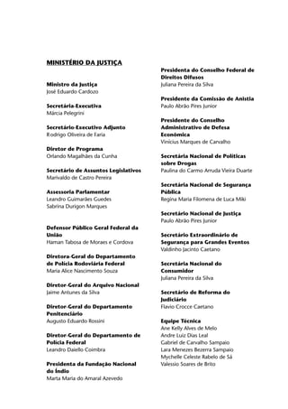 MINISTÉRIO DA JUSTIÇA
                                      Presidenta do Conselho Federal de
                                      Direitos Difusos
Ministro da Justiça                   Juliana Pereira da Silva 	
José Eduardo Cardozo
                                      Presidente da Comissão de Anistia
Secretária-Executiva                  Paulo Abrão Pires Junior
Márcia Pelegrini
                                      Presidente do Conselho
Secretário-Executivo Adjunto          Administrativo de Defesa
R	odrigo Oliveira de Faria            Econômica
                                      Vinícius Marques de Carvalho 	
Diretor de Programa
Orlando Magalhães da Cunha            Secretária Nacional de Políticas
                                      sobre Drogas
Secretário de Assuntos Legislativos   Paulina do Carmo Arruda Vieira Duarte
Marivaldo de Castro Pereira
                                      Secretária Nacional de Segurança
Assessoria Parlamentar                Pública
Leandro Guimarães Guedes              Regina Maria Filomena de Luca Miki	
Sabrina Durigon Marques
                                      Secretário Nacional de Justiça
                                      Paulo Abrão Pires Junior
Defensor Público Geral Federal da
União                                 Secretário Extraordinário de
Haman Tabosa de Moraes e Cordova      Segurança para Grandes Eventos
                                      Valdinho Jacinto Caetano	
Diretora-Geral do Departamento
de Polícia Rodoviária Federal         Secretária Nacional do
Maria Alice Nascimento Souza          Consumidor
                                      Juliana Pereira da Silva
Diretor-Geral do Arquivo Nacional
Jaime Antunes da Silva                Secretário de Reforma do
                                      Judiciário
Diretor-Geral do Departamento         Flavio Crocce Caetano 	
Penitenciário
Augusto Eduardo Rossini               Equipe Técnica
                                      Ane Kelly Alves de Melo
Diretor-Geral do Departamento de      Andre Luiz Dias Leal
Polícia Federal                       Gabriel de Carvalho Sampaio
Leandro Daiello Coimbra	              Lara Menezes Bezerra Sampaio
                                      Mychelle Celeste Rabelo de Sá
Presidenta da Fundação Nacional       Valessio Soares de Brito
do Índio
Marta Maria do Amaral Azevedo
 