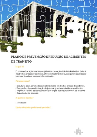 PLANO DE PREVENÇÃO E REDUÇÃO DE ACIDENTES
DE TRÂNSITO
  O que é?

  O plano reúne ações que visam aprimorar a atuação da Polícia Rodoviária Federal
  nos trechos críticos de acidentes, oferecendo atendimento, equipando as unidades
  e modernizando os sistemas informatizados.

  Para que serve?

  - Estruturar bases aeromédicas de atendimento em trechos críticos de acidentes.
  - Campanhas de conscientização de jovens e grupos envolvidos em acidentes.
  - Implantar sistema de radiocomunicação digital nos trechos críticos de acidente
  - Capacitação de gestores.

  A quem se destina?

  - Sociedade

  Quais atividades podem ser apoiadas?




                                                                         39
 