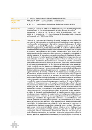 UO           UO: 30107– Departamento de Polícia Rodoviária Federal
PROGRAMA     PROGRAMA: 2070 - Segurança Pública com Cidadania
/AÇÃO
             AÇÃO: 2723 - Policiamento Ostensivo nas Rodovias e Estradas Federais

BASE LEGAL   Constituição Federal, art. 144; Lei nº 9.654 de 02 de junho de 1998; Regimento
             Interno Portaria nº 166 de 16 de fevereiro de 2001; Código de Trânsito
             Brasileiro Lei nº 9.503, art. 20; Decreto nº 1.655, de 3 de outubro 1995; Lei nº
             8.666, de 21 de junho de 1993; Plano Nacional de Segurança Pública (Agenda
             ratificada pela Lei nº 10201, de 2001).

DESCRIÇÃO    Composição e manutenção de equipes de saúde, unidades de suporte básico e
             avançado de vida, destinadas ao atendimento pré-hospitalar e resgate, transporte
             inter-hospitalar, apoio de saúde a dignatários e a outros órgãos, apoio de saúde
             a unidades e operações da PRF, estudos e investigação relativa ao uso de álcool e
             outras drogas psicoativas, realização de comandos de saúde nas rodovias federais
             e estabelecimento de parcerias correlacionadas à finalidade supracitada; aquisição
             de materiais e equipamentos relacionados à finalidade da ação; execução de
             policiamento ostensivo preventivo diuturnamente, fiscalizando e controlando o
             trânsito; realização de operações e comandos específicos de fiscalização do trans-
             porte de pessoas e bens (cargas); intensificação do policiamento por ocasião das
             festas e feriados nacionais e regionais (aumento do fluxo de veículos e pessoas);
             prevenção e atendimento de ocorrências de acidentes de trânsito; combate às
             infrações e crimes de trânsito; execução de escoltas, bem como credenciamento
             de empresas especializadas para tal fim; controle do trânsito em situações excep-
             cionais (queda de barreira, alagamentos, bloqueios, entre outros); manutenção e
             abastecimento de viaturas e aeronaves; execução e manutenção de atividades de
             Cinotecnia (operações com cães; planejamento e execução de atividades de con-
             tagem volumétrica de trânsito, controle de trânsito de veículos pesados, controle
             de velocidade, monitoramento de veículos e da frota de viaturas, implantação de
             novas tecnologias para fiscalização de veículos e de condutores e manutenção e
             aferição de equipamentos relacionados à ação; realização de palestras, seminários
             e outras atividades relacionadas à educação de trânsito, com enfoque no trânsito
             em rodovias; pagamento de diárias e passagens, aquisição de material didático;
             aquisição de viaturas e aeronaves de resgate, motocicletas tipo policial e demais
             viaturas especiais destinadas às atividades da Polícia Rodoviária Federal; coleta de
             informações, em toda a malha rodoviária federal, visando ao levantamento de
             dados que subsidiem o planejamento de ações de caráter ostensivo em pontos
             críticos ou operações emergenciais de combate ao roubo de cargas, a assaltos,
             ao tráfico de drogas, à prostituição infantil, ao trabalho escravo, dentre outros;
             locação de veículos e aquisição de equipamentos de inteligência; mobilização dos
             meios necessários e execução de operações policiais visando ao mapeamento,
             identificação e combate das organizações criminosas e suas ramificações, bem
             como as operações de correições disciplinares e de combate à corrupção interna;
             realização de operações policiais e especiais sistemáticas para combater crimes
             como tráfico de drogas e de armas, roubo de cargas, valores e ao transporte de
             passageiros, contrabando, descaminho e pirataria, crimes contra a vida, explo-
             ração sexual infanto-juvenil, trabalho escravo, tráfico de seres e órgãos, crimes
             ambientais, segurança de autoridades, entre outros, por meio de ações de rotina
             e operações policiais especialmente desenvolvidas para este fim; execução de
             ações preventivas e especiais de combate à atuação de criminosos nas rodovias
             federais, realizadas isoladamente ou integradas com outros Órgãos, como Polícia




  40
 