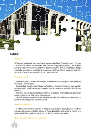 SINESP
  O que é?

  O Sistema Nacional de Informações de Segurança Pública, Prisionais e sobre Drogas
  - SINESP vai coletar informações relacionadas à segurança pública, ao sistema
  prisional e ao enfrentamento ao tráfico de crack e outras drogas. O banco de dados
  vai ajudar a estruturar a política de segurança pública em todo o país, ampliando,
  ao mesmo tempo, a transparência e o controle social.

  Para que serve?

  - Proceder à coleta, análise, atualização, sistematização, integração e interpretação
  de dados e informações.
  - Disponibilizar estudos, estatísticas, indicadores e outras informações para auxiliar
  na formulação, implementação, execução, monitoramento e avaliação de políticas
  públicas.
  - Promover a integração das redes e sistemas de dados e informações de segurança
  pública, do sistema prisional e sobre drogas.
  - Garantir a interoperabilidade dos sistemas de dados e informações, conforme os
  padrões definidos pelo Conselho Gestor.

  A quem se destina?

  - O SINESP tem como integrantes os Poderes Executivos da União, Estados e Distrito
  Federal. Além desses, Os Municípios, o Poder Judiciário, a Defensoria Pública e o
  Ministério Público poderão participar do SINESP mediante adesão.

  Quais atividades podem ser apoiadas?


 42
 