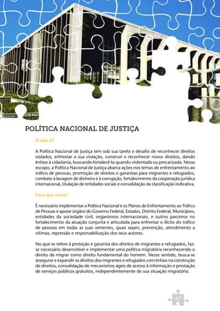POLÍTICA NACIONAL DE JUSTIÇA
  O que é?

  A Política Nacional de Justiça tem sob sua tarefa o desafio de reconhecer direitos
  violados, enfrentar a sua violação, construir e reconhecer novos direitos, dando
  ênfase à cidadania, buscando fortalecê-la quando violentada ou precarizada. Nesse
  escopo, a Política Nacional de Justiça abarca ações nos temas de enfrentamento ao
  tráfico de pessoas, promoção de direitos e garantias para migrantes e refugiados,
  combate à lavagem de dinheiro e à corrupção, fortalecimento da cooperação jurídica
  internacional, titulação de entidades sociais e consolidação da classificação indicativa.

  Para que serve?

  É necessário implementar a Política Nacional e os Planos de Enfrentamento ao Tráfico
  de Pessoas e apoiar órgãos do Governo Federal, Estados, Distrito Federal, Municípios,
  entidades da sociedade civil, organismos internacionais, e outros parceiros no
  fortalecimento da atuação conjunta e articulada para enfrentar o ilícito do tráfico
  de pessoas em todas as suas vertentes, quais sejam, prevenção, atendimento a
  vítimas, repressão e responsabilização dos seus autores.

  No que se refere à proteção e garantia dos direitos de migrantes e refugiados, faz-
  se necessário desenvolver e implementar uma política migratória reconhecendo o
  direito de migrar como direito fundamental do homem. Nesse sentido, busca-se
  assegurar e expandir os direitos dos migrantes e refugiados com ênfase na construção
  de direitos, consolidação de mecanismos ágeis de acesso à informação e prestação
  de serviços públicos gratuitos, independentemente de sua situação migratória.




                                                                               47
 
