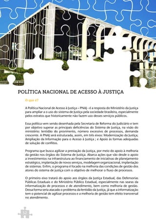 POLÍTICA NACIONAL DE ACESSO À JUSTIÇA
  O que é?

  A Política Nacional de Acesso à Justiça – PNAJ - é a resposta do Ministério da Justiça
  para ampliar a o uso do sistema de Justiça pela sociedade brasileira, especialmente
  pelos estratos que historicamente não fazem uso desses serviços públicos.

  Essa política vem sendo desenhada pela Secretaria de Reforma do Judiciário e tem
  por objetivo superar as principais deficiências do Sistema de Justiça, na visão do
  ministério: lentidão do provimento, número excessivo de processos, demanda
  crescente. A PNAJ será estruturada, assim, em três eixos: Modernização da Justiça;
  Ampliação da Informação para o Acesso à Justiça ; e Apoio às formas adequadas
  de solução de conflitos.

  Programa que busca agilizar a prestação da Justiça, por meio do apoio à melhoria
  da gestão nos órgãos do Sistema de Justiça. Abarca ações que vão desde o apoio
  a investimentos na infraestrutura ao financiamento de iniciativas de planejamento
  estratégico, implantação de novos serviços, modelagem organizacional, implantação
  de sistemas. Enfim, o programa é focado na melhoria das condições de gestão dos
  atores do sistema de justiça com o objetivo de melhorar o fluxo de processos.

  O primeiro eixo tratará do apoio aos órgãos da Justiça Estadual, das Defensorias
  Públicas Estaduais e do Ministério Público Estadual, especialmente nas searas da
  informatização de processos e de atendimento, bem como melhoria de gestão.
  Dessa forma seria atacado o problema da lentidão da Justiça, já que a informatização
  tem o potencial de agilizar processos e a melhoria de gestão tem efeito transversal
  no atendimento.



 52
 