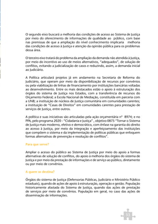 O segundo eixo buscará a melhoria das condições de acesso ao Sistema de Justiça
por meio do oferecimento de informações de qualidade ao público, com base
nas premissas de que a ampliação do nível conhecimento implicaria melhoria
das condições de acesso à Justiça e atenção da opinião pública para os problemas
dessa área.

O terceiro eixo tratará do problema da ampliação da demanda não atendida à Justiça,
por meio do incentivo ao uso de meios alternativos, “adequados”, de solução de
conflitos, evitando a judicialização de casos e reduzindo, assim, a demanda inicial
ao Judiciário.

A Política articulará projetos já em andamento na Secretaria de Reforma do
Judiciário, que operam por meio da disponibilização de recursos por convênios
ou pela viabilização de linhas de financiamento por instituições bancárias voltadas
ao desenvolvimento. Entre os mais destacados estão o apoio à estruturação dos
órgãos do sistema de Justiça nos Estados, com a transferência de recursos do
Orçamento Federal; a Escola Nacional de Mediação, constituída em parceria com
a UNB; a instituição de núcleos de Justiça comunitária em comunidades carentes;
a instituição de “Casas de Direitos” em comunidades carentes para prestação de
serviços de Justiça, entre outros.

A política e suas iniciativas são articuladas pela ação orçamentária nº 8974; e no
PPA, pelo programa 2020 - “Cidadania e Justiça” , objetivo 0875 “Tornar o Sistema
de Justiça mais moderno, efetivo e democrático, com ênfase na garantia do direito
ao acesso à Justiça, por meio da integração e aperfeiçoamento das instituições
que compõem o sistema e da implementação de políticas públicas que enfoquem
formas alternativas de prevenção e resolução de conflitos”.

Para que serve?

Ampliar o acesso do público ao Sistema de Justiça por meio do apoio a formas
alternativas de solução de conflitos, do apoio à melhoria dos órgãos do sistema de
Justiça e por meio da prestação de informações e de serviço ao público, diretamente
ou por meio de convênios.

A quem se destina?

Órgãos do sistema de Justiça (Defensorias Públicas, Judiciário e Ministério Público
estaduais), quando de ações de apoio à estruturação, operação e gestão. População
historicamente afastada do Sistema de Justiça, quando das ações de prestação
de serviços por meio de convênios. População em geral, no caso das ações de
disseminação de informações.




                                                                        53
 