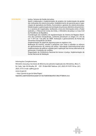DESCRIÇÃO           Justiça, Semana da Gestão da Justiça.
                    Apoio à elaboração e implementação de projetos de modernização da gestão
                    das instituições do sistema de Justiça. Estabelecimento de parcerias para a capa-
                    citação de operadores do Direito, funcionários e gestores do sistema de Justiça.
                    Modernização e padronização da tramitação do processo eletrônico de provimen-
                    to e vacância de magistrados, facilitando a troca de informações entre o Poder
                    Judiciário, o Tribunal de Contas da União, o Ministério da Justiça e a Casa Civil
                    da Presidência da República.
                    Coordenação dos trabalhos de regulamentação do Sistema de Registro Eletrô-
                    nico dos Cartórios Extrajudiciais, conforme preceituam os artigos 37 a 45 da
                    Lei 11.977 de 7 de julho de 2009. Instituição e gerenciamento do Portal das
                    Serventias Extrajudiciais do Brasil.
                    Implementação do papel de segurança para os registros civis.
                    Realização de eventos, estudos e pesquisas com vistas a subsidiar os esforços
                    de aprimoramento do sistema de Justiça. Articulação interinstitucional para
                    implementação de políticas voltadas para a aplicação das formas alternativas de
                    prevenção e resolução de conflitos.
                    Organização da Conferência Nacional de Acesso à Justiça. Implementação da
                    Escola Nacional de Mediação



   Informações Complementares
   Ministério da Justiça Secretaria de Reforma do Judiciário Esplanada dos Ministérios, Bloco T,
   Ed. Sede, Sala 324 Brasília, DF CEP: 70.064-900 Telefone: (61) 2025.9119/9118 fax: (61)
   2025.3775 E-mail: srj@mj.gov.br
   www.mj.gov.br
   ~ http://portal.mj.gov.br/data/Pages/
   MJDA9EC2A8ITEMIDF85A266875414D7D8FBF08649EFC9BA7PTBRNN.htm




                                                                                          55
 