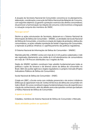 A atuação da Secretaria Nacional do Consumidor concentra-se no planejamento,
elaboração, coordenação e execução da Política Nacional das Relações de Consumo,
com seguintes objetivos: (i) garantir a proteção e exercício dos direitos consumidores;
(ii) promover a harmonização nas relações de consumo; e (iii) incentivar a integração
e a atuação conjunta dos membros do SNDC.

Para que serve?

Dentre as ações estruturantes da Secretaria, destacam-se o Sistema Nacional de
Informações de Defesa do Consumidor – SINDEC, as atividades da Escola Nacional
de Defesa do Consumidor, o incentivo à criação de órgãos de proteção e defesa dos
consumidores, as ações voltadas à proteção da Saúde e Segurança do Consumidor,
a repressão às práticas infrativas e o aperfeiçoamento das políticas regulatórias.

O Sistema Nacional de Informações de Defesa do Consumidor – SINDEC:

Mantido pelo MJ, o SINDEC conta com mais de 2,5 mil usuários cadastrados e nele
são registrados diariamente uma média de 6 mil atendimentos de consumidores
em mais de 170 Procons distribuídos nas 5 regiões do País.

Dados do SINDEC também constituem hoje subsídio fundamental para todas as
políticas e ações do Senacon e de diversos atores da defesa do consumidor no
Brasil. Além de auxiliar agências e órgãos reguladores e o próprio mercado (Projeto
Indicadores Públicos de Defesa do Consumidor).

Escola Nacional de Defesa do Consumidor – ENDC:

Criada em 2007, a Escola conta com módulos presenciais e de ensino à distância
(EAD) que já capacitaram mais de 3 (três) mil técnicos de defesa do consumidor em
todo o Brasil. Os cursos constituem espaço fundamental para troca de experiências e
criação do conhecimento, além do debate acerca das questões centrais que balizam
a Política Nacional de Defesa do Consumidor.

A quem se destina?

Cidadãos, membros do Sistema Nacional de Defesa do Consumidor e Mercado.

Quais atividades podem ser apoiadas?




                                                                            57
 
