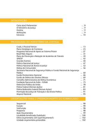 INTRODUÇÃO	

	   Carta a(ao) Parlamentar	                                                    ... 8
	   O Ministério da Justiça	                                                    ... 9
	   História	                                                                   ... 9
	   Atribuições	                                                                ... 9
	   Estrutura	                                                                ... 10


PROGRAMAS DO MINISTÉRIO DA JUSTIÇA	                    7

	   Crack, é Possível Vencer	                                                 ... 13
	   Plano Estratégico de Fronteiras	                                          ... 23
	   Programa Nacional de Apoio ao Sistema Prision                              ... 27
	   Brasil Mais Seguro	                                                       ... 31
	   Plano de Prevenção e Redução de Acidentes de Trânsito	                    ... 39
	   SINESP	                                                                   ... 42
	   Grandes Eventos	                                                          ... 44
	   Política Nacional de Justiça	                                             ... 47
	   Política Nacional de Acesso à Justiça	                                    ... 52
	   Defesa do Consumidor	                                                     ... 56
	   Secretaria Nacional de Segurança Pública e Fundo Nacional de Segurança
	   Pública	                                                                  ...   60
	   Fundo Penitenciário Nacional	                                             ...   66
	   Fundo de Defesa dos Direitos Difusos	                                     ...   69
	   Conselho Administrativo de Defesa Econômica	                              ...   71
	   Fundação Nacional do Índio - FUNAI	                                       ...   73
	   Defensoria Pública da União	                                              ...   78
	   Polícia Federal (Demais Ações)	                                           ...   81
	   Polícia Rodoviária Federal (Demais Ações)	                                ...   83
	   Promoção da Justiça de Transição e da Anistia Política	                   ...   91
	   Arquivo Nacional	                                                         ...   95

ORIENTAÇÕES PARA O PREENCHIMENTO DO FORMULÁRIO

	   Sequencial	                                                                ... 98
	   Função	                                                                    ... 98
	   SubFunção	                                                                 ... 98
	   Programa	                                                                  ... 98
	   Ação Orçamentária	                                                         ... 99
	   Localidade beneficiada (Subtítulo)	                                      ... 100
	   Esfera orçamentária: (Em qual Orçamento?)	                               ... 102
	   Unidade orçamentária pretendida:	                                        ... 102
 
