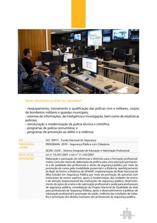 Quais atividades podem ser apoiadas?

     - reequipamento, treinamento e qualificação das polícias civis e militares, corpos
     de bombeiros militares e guardas municipais;
     - sistemas de informações, de inteligência e investigação, bem como de estatísticas
     policiais;
     - estruturação e modernização da polícia técnica e científica;
     - programas de polícia comunitária; e
     - programas de prevenção ao delito e à violência

UO                 UO: 30911 - Fundo Nacional de Segurança
PROGRAMA           PROGRAMA: 2070 - Segurança Pública com Cidadania
/AÇÃO
                   AÇÃO: 2320 – Sistema Integrado de Educação e Valorização Profissional
BASE LEGAL         Lei nº 10.201/2001 e Lei nº 11.530/2007
DESCRIÇÃO          Elaboração e pactuação de referências e diretrizes para a formação profissional:
                   matriz curricular nacional; elaboração de política para uma educação permanen-
                   te e de qualidade dos profissionais e atores de segurança pública por meio da
                   promoção de cursos pela modalidade presencial e a distância; aperfeiçoamento
                   da Rede de Ensino a Distância da SENASP; implementação da Rede Nacional de
                   Altos Estudos em Segurança Pública por meio da promoção de parcerias com
                   instituições de ensino superior; apoio à modernização das unidades de ensino
                   e de atenção biopsicossocial das instituições de segurança pública; desenvolvi-
                   mento de ações de ensino e de valorização profissional e saúde para profissionais
                   de segurança pública; consolidação do Projeto Nacional de Qualidade de Vida
                   para profissionais de Segurança Pública; apoio e desenvolvimento a políticas de
                   valorização profissional e promoção da saúde, melhoria das condições de traba-
                   lho e promoção dos direitos humanos dos profissionais de segurança pública.




                                                                                        61
 