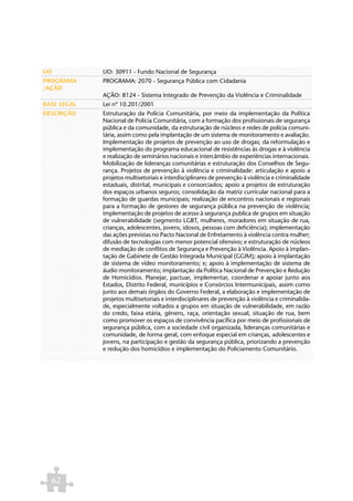 UO           UO: 30911 - Fundo Nacional de Segurança
PROGRAMA     PROGRAMA: 2070 - Segurança Pública com Cidadania
/AÇÃO
             AÇÃO: 8124 - Sistema Integrado de Prevenção da Violência e Criminalidade
BASE LEGAL   Lei nº 10.201/2001
DESCRIÇÃO    Estruturação da Polícia Comunitária, por meio da implementação da Política
             Nacional de Polícia Comunitária, com a formação dos profissionais de segurança
             pública e da comunidade, da estruturação de núcleos e redes de polícia comuni-
             tária, assim como pela implantação de um sistema de monitoramento e avaliação.
             Implementação de projetos de prevenção ao uso de drogas; da reformulação e
             implementação do programa educacional de resistências às drogas e à violência
             e realização de seminários nacionais e intercâmbio de experiências internacionais.
             Mobilização de lideranças comunitárias e estruturação dos Conselhos de Segu-
             rança. Projetos de prevenção à violência e criminalidade: articulação e apoio a
             projetos multisetoriais e interdisciplinares de prevenção à violência e criminalidade
             estaduais, distrital, municipais e consorciados; apoio a projetos de estruturação
             dos espaços urbanos seguros; consolidação da matriz curricular nacional para a
             formação de guardas municipais; realização de encontros nacionais e regionais
             para a formação de gestores de segurança pública na prevenção de violência;
             implementação de projetos de acesso à segurança publica de grupos em situação
             de vulnerabilidade (segmento LGBT, mulheres, moradores em situação de rua,
             crianças, adolescentes, jovens, idosos, pessoas com deficiência); implementação
             das ações previstas no Pacto Nacional de Enfretamento à violência contra mulher;
             difusão de tecnologias com menor potencial ofensivo; e estruturação de núcleos
             de mediação de conflitos de Segurança e Prevenção à Violência. Apoio à implan-
             tação de Gabinete de Gestão Integrada Municipal (GGIM); apoio à implantação
             de sistema de vídeo monitoramento; e; apoio à implementação de sistema de
             áudio monitoramento; implantação da Política Nacional de Prevenção e Redução
             de Homicídios. Planejar, pactuar, implementar, coordenar e apoiar junto aos
             Estados, Distrito Federal, municípios e Consórcios Intermunicipais, assim como
             junto aos demais órgãos do Governo Federal, a elaboração e implementação de
             projetos multisetoriais e interdisciplinares de prevenção à violência e criminalida-
             de, especialmente voltados a grupos em situação de vulnerabilidade, em razão
             do credo, faixa etária, gênero, raça, orientação sexual, situação de rua, bem
             como promover os espaços de convivência pacífica por meio de profissionais de
             segurança pública, com a sociedade civil organizada, lideranças comunitárias e
             comunidade, de forma geral, com enfoque especial em crianças, adolescentes e
             jovens, na participação e gestão da segurança pública, priorizando a prevenção
             e redução dos homicídios e implementação do Policiamento Comunitário.




  62
 