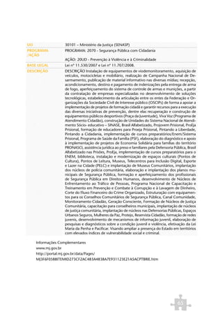 UO                30101 – Ministério da Justiça (SENASP)
PROGRAMA          PROGRAMA: 2070 - Segurança Pública com Cidadania
/AÇÃO
                  AÇÃO: 20UD - Prevenção à Violência e à Criminalidade
BASE LEGAL        Lei nº 11.530/2007 e Lei nº 11.707/2008.
DESCRIÇÃO         DESCRIÇÃO Instalação de equipamentos de viodemonitoramento, aquisição de
                  veículos, motocicletas e mobiliário, realização de Campanha Nacional de De-
                  sarmamento, publicação de material informativo nas diversas mídias; recepção,
                  acondicionamento, destino e pagamento de indenizações pela entrega de arma
                  de fogo, aperfeiçoamento do sistema de controle de armas e munições, a partir
                  da contratação de empresas especializadas no desenvolvimento de soluções
                  tecnológicas, estabelecimento da articulação entre os entes da Federação e Or-
                  ganizações da Sociedade Civil de Interesse público (OSCIPs) de forma a apoiar a
                  implementação de projetos de formação cidadã e garantir recursos para a execução
                  das diversas iniciativas de prevenção, dentre elas recuperação e construção de
                  equipamentos públicos desportivos (Praça da Juventude), Viva Voz (Programa de
                  Atendimento Cidadão), construção de Unidades do Sistema Nacional de Atendi-
                  mento Sócio- educativo – SINASE, Brasil Alfabetizado, Projovem Prisional, ProEja
                  Prisional, formação de educadores para Proeja Prisional, Pintando a Liberdade,
                  Pintando a Cidadania, implementação de cursos preparatórios/Enem/Sistema
                  Prisional, Programa de Saúde da Família (PSF), elaboração do diagnóstico e apoio
                  à implementação de projetos de Economia Solidária para famílias do território
                  PRONASCI, assistência jurídica ao preso e familiares pela Defensoria Pública, Brasil
                  Alfabetizado nas Prisões, ProEja, implementação de cursos preparatórios para o
                  ENEM, biblioteca, instalação e modernização de espaços culturais (Pontos de
                  Cultura), Pontos de Leitura, Museus, Telecentros para Inclusão Digital, Esporte
                  e Lazer na Cidade (PELC) e implantação de Museus Comunitários, implantação
                  dos núcleos de polícia comunitária, elaboração e implantação dos planos mu-
                  nicipais de Segurança Pública, formação e aperfeiçoamento dos profissionais
                  de Segurança Pública em Direitos Humanos, desenvolvimento de Núcleos de
                  Enfrentamento ao Tráfico de Pessoas, Programa Nacional de Capacitação e
                  Treinamento em Prevenção e Combate à Corrupção e à Lavagem de Dinheiro,
                  Corte do Fluxo Financeiro do Crime Organizado, Estruturação com equipamen-
                  tos para os Conselhos Comunitários de Segurança Pública, Canal Comunidade,
                  Monitoramento Cidadão, Geração Consciente, Formação de Núcleos de Justiça
                  Comunitária, capacitação para conselheiros municipais, implantação de núcleos
                  de justiça comunitária, implantação de núcleos nas Defensorias Públicas, Espaços
                  Urbanos Seguros, Mulheres da Paz, Protejo, Reservista Cidadão, formação de redes
                  juvenis, desenvolvimento de mecanismos de informação juvenil, elaboração de
                  pesquisas e diagnósticos sobre a condição juvenil e violência, efetivação da Lei
                  Maria da Penha e Pacificar. Visando ampliar a presença do Estado em territórios
                  com elevados índices de vulnerabilidade social e criminal.

     Informações Complementares
     www.mj.gov.br
     http://portal.mj.gov.br/data/Pages/
     MJ3F6F0588ITEMID273CF2AC483A4838A7E931123E21A5ACPTBRIE.htm




                                                                                          65
 