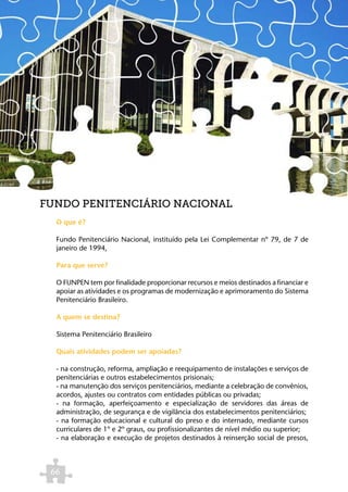 FUNDO PENITENCIÁRIO NACIONAL
  O que é?

  Fundo Penitenciário Nacional, instituído pela Lei Complementar nº 79, de 7 de
  janeiro de 1994,

  Para que serve?

  O FUNPEN tem por finalidade proporcionar recursos e meios destinados a financiar e
  apoiar as atividades e os programas de modernização e aprimoramento do Sistema
  Penitenciário Brasileiro.

  A quem se destina?

  Sistema Penitenciário Brasileiro

  Quais atividades podem ser apoiadas?

  - na construção, reforma, ampliação e reequipamento de instalações e serviços de
  penitenciárias e outros estabelecimentos prisionais;
  - na manutenção dos serviços penitenciários, mediante a celebração de convênios,
  acordos, ajustes ou contratos com entidades públicas ou privadas;
  - na formação, aperfeiçoamento e especialização de servidores das áreas de
  administração, de segurança e de vigilância dos estabelecimentos penitenciários;
  - na formação educacional e cultural do preso e do internado, mediante cursos
  curriculares de 1º e 2º graus, ou profissionalizantes de nível médio ou superior;
  - na elaboração e execução de projetos destinados à reinserção social de presos,



 66
 