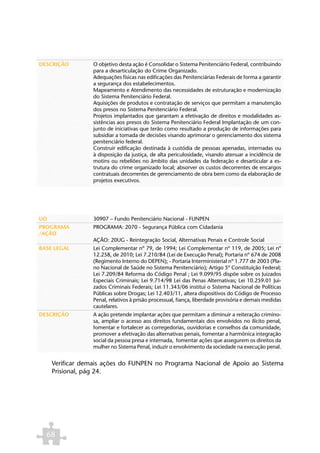 DESCRIÇÃO         O objetivo desta ação é Consolidar o Sistema Penitenciário Federal, contribuindo
                  para a desarticulação do Crime Organizado.
                  Adequações físicas nas edificações das Penitenciárias Federais de forma a garantir
                  a segurança dos estabelecimentos.
                  Mapeamento e Atendimento das necessidades de estruturação e modernização
                  do Sistema Penitenciário Federal.
                  Aquisições de produtos e contratação de serviços que permitam a manutenção
                  dos presos no Sistema Penitenciário Federal.
                  Projetos implantados que garantam a efetivação de direitos e modalidades as-
                  sistências aos presos do Sistema Penitenciário Federal Implantação de um con-
                  junto de iniciativas que terão como resultado a produção de informações para
                  subsidiar a tomada de decisões visando aprimorar o gerenciamento dos sistema
                  penitenciário federal.
                  Construir edificação destinada à custódia de pessoas apenadas, internadas ou
                  à disposição da justiça, de alta periculosidade, visando atenuar a incidência de
                  motins ou rebeliões no âmbito das unidades da federação e desarticular a es-
                  trutura do crime organizado local; absorver os custos decorrentes de encargos
                  contratuais decorrentes de gerenciamento de obra bem como da elaboração de
                  projetos executivos.




UO                30907 – Fundo Penitenciário Nacional - FUNPEN
PROGRAMA          PROGRAMA: 2070 - Segurança Pública com Cidadania
/AÇÃO
                  AÇÃO: 20UG - Reintegração Social, Alternativas Penais e Controle Social
BASE LEGAL        Lei Complementar nº 79, de 1994; Lei Complementar nº 119, de 2005; Lei nº
                  12.258, de 2010; Lei 7.210/84 (Lei de Execução Penal); Portaria nº 674 de 2008
                  (Regimento Interno do DEPEN); - Portaria Interministerial nº 1.777 de 2003 (Pla-
                  no Nacional de Saúde no Sistema Penitenciário); Artigo 5º Constituição Federal;
                  Lei 7.209/84 Reforma do Código Penal ; Lei 9.099/95 dispõe sobre os Juizados
                  Especiais Criminais; Lei 9.714/98 Lei das Penas Alternativas; Lei 10.259.01 Jui-
                  zados Criminais Federais; Lei 11.343/06 institui o Sistema Nacional de Políticas
                  Públicas sobre Drogas; Lei 12.403/11, altera dispositivos do Código de Processo
                  Penal, relativos à prisão processual, fiança, liberdade provisória e demais medidas
                  cautelares.
DESCRIÇÃO         A ação pretende implantar ações que permitam a diminuir a reiteração crimino-
                  sa, ampliar o acesso aos direitos fundamentais dos envolvidos no ilícito penal,
                  fomentar e fortalecer as corregedorias, ouvidorias e conselhos da comunidade,
                  promover a efetivação das alternativas penais, fomentar a harmônica integração
                  social da pessoa presa e internada, fomentar ações que assegurem os direitos da
                  mulher no Sistema Penal, induzir o envolvimento da sociedade na execução penal.


     Verificar demais ações do FUNPEN no Programa Nacional de Apoio ao Sistema
     Prisional, pág 24.




  68
 