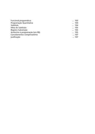 Funcional programática:		              ... 102
	   Programação Quantitativa           	   ... 104
	   Subtítulo	                             ... 104
	   Meta do Subtítulo:	                    ... 105
	   Registro Subvenção	                    ... 105
	   Acréscimo à programação (em R$)	       ... 105
	   Cancelamentos compensatórios	           ... 107
	   Justificação	                           ... 107
 