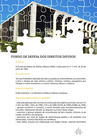 FUNDO DE DEFESA DOS DIREITOS DIFUSOS
  O que é?

  O Fundo de Defesa de Direitos Difusos (FDD), criado pela Lei nº 7.347, de 24 de
  julho de 1985.

  Para que serve?

  Tem por finalidade a reparação dos danos causados ao meio ambiente, ao consumidor,
  a bens e direitos de valor artístico, estético, histórico, turístico, paisagístico, por
  infração à ordem econômica e a outros interesses difusos e coletivos.

  A quem se destina?

  Poder Judiciário e os Ministérios Públicos Federal e Estaduais

  Quais atividades podem ser apoiadas?

  - zelar pela aplicação dos recursos na consecução dos objetivos previstos nas Leis nºs
  7.347, de 1985, 7.853, de 1989, 7.913, de 1989, 8.078, de 1990 e 8.884, de 1994;
  - aprovar convênios e contratos, a serem firmados pela Secretaria-Executiva do
  Conselho, objetivando atender ao disposto no inciso I deste artigo;
  - examinar e aprovar projetos de reconstituição de bens lesados, inclusive os de
  caráter científico e de pesquisa;
  - promover, por meio de órgãos da administração pública e de entidades civis
  interessadas, eventos educativos ou científicos;
  - fazer editar, inclusive em colaboração com órgãos oficiais, material informativo



                                                                              69
 