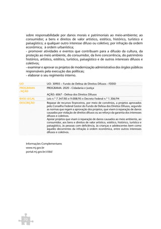 sobre responsabilidade por danos morais e patrimoniais ao meio-ambiente; ao
     consumidor; a bens e direitos de valor artístico, estético, histórico, turístico e
     paisagístico; a qualquer outro interesse difuso ou coletivo; por infração da ordem
     econômica; à ordem urbanística;
     - promover atividades e eventos que contribuam para a difusão da cultura, da
     proteção ao meio ambiente, do consumidor, da livre concorrência, do patrimônio
     histórico, artístico, estético, turístico, paisagístico e de outros interesses difusos e
     coletivos;
     - examinar e aprovar os projetos de modernização administrativa dos órgãos públicos
     responsáveis pela execução das políticas;
     - elaborar o seu regimento interno.

UO                  UO: 30905 – Fundo de Defesa de Direitos Difusos - FDDD
PROGRAMA            PROGRAMA: 2020 - Cidadania e Justiça
/AÇÃO
                    AÇÃO: 6067 - Defesa dos Direitos Difusos
BASE LEGAL          Leis n.º 7.347/85 e 9.008/95 e Decreto Federal n.º 1.306/94
DESCRIÇÃO           Repasse de recursos financeiros, por meio de convênios, a projetos aprovados
                    pelo Conselho Federal Gestor do Fundo de Defesa dos Direitos Difusos, segundo
                    as normas que regem a aprovação dos projetos, que visem à reparação de danos
                    causados por violação de direitos difusos ou ao reforço da garantia dos interesses
                    difusos e coletivos.
                    Apoiar projetos que visam à reparação de danos causados ao meio ambiente, ao
                    consumidor, aos bens e direitos de valor artístico, estético, histórico, turístico e
                    paisagístico, às pessoas com deficiência, às crianças e adolescentes bem como
                    àqueles decorrentes da infração à ordem econômica, entre outros interesses
                    difusos e coletivos.



     Informações Complementares
     www.mj.gov.br
     portal.mj.gov.br/cfdd/




  70
 