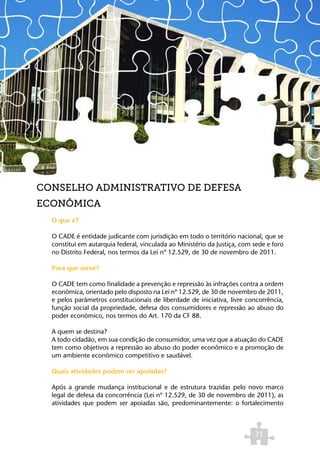 CONSELHO ADMINISTRATIVO DE DEFESA
ECONÔMICA
  O que é?

  O CADE é entidade judicante com jurisdição em todo o território nacional, que se
  constitui em autarquia federal, vinculada ao Ministério da Justiça, com sede e foro
  no Distrito Federal, nos termos da Lei nº 12.529, de 30 de novembro de 2011.

  Para que serve?

  O CADE tem como finalidade a prevenção e repressão às infrações contra a ordem
  econômica, orientado pelo disposto na Lei nº 12.529, de 30 de novembro de 2011,
  e pelos parâmetros constitucionais de liberdade de iniciativa, livre concorrência,
  função social da propriedade, defesa dos consumidores e repressão ao abuso do
  poder econômico, nos termos do Art. 170 da CF 88.

  A quem se destina?
  A todo cidadão, em sua condição de consumidor, uma vez que a atuação do CADE
  tem como objetivos a repressão ao abuso do poder econômico e a promoção de
  um ambiente econômico competitivo e saudável.

  Quais atividades podem ser apoiadas?

  Após a grande mudança institucional e de estrutura trazidas pelo novo marco
  legal de defesa da concorrência (Lei nº 12.529, de 30 de novembro de 2011), as
  atividades que podem ser apoiadas são, predominantemente: o fortalecimento



                                                                          71
 