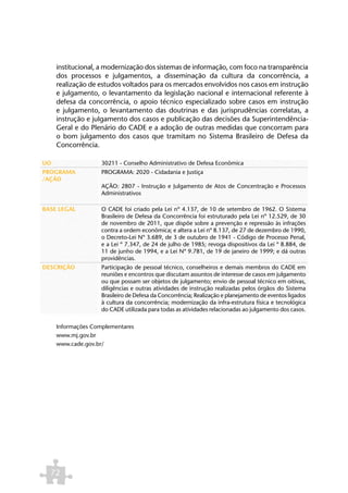 institucional, a modernização dos sistemas de informação, com foco na transparência
     dos processos e julgamentos, a disseminação da cultura da concorrência, a
     realização de estudos voltados para os mercados envolvidos nos casos em instrução
     e julgamento, o levantamento da legislação nacional e internacional referente à
     defesa da concorrência, o apoio técnico especializado sobre casos em instrução
     e julgamento, o levantamento das doutrinas e das jurisprudências correlatas, a
     instrução e julgamento dos casos e publicação das decisões da Superintendência-
     Geral e do Plenário do CADE e a adoção de outras medidas que concorram para
     o bom julgamento dos casos que tramitam no Sistema Brasileiro de Defesa da
     Concorrência.

UO                  30211 - Conselho Administrativo de Defesa Econômica
PROGRAMA            PROGRAMA: 2020 - Cidadania e Justiça
/AÇÃO
                    AÇÃO: 2807 - Instrução e Julgamento de Atos de Concentração e Processos
                    Administrativos

BASE LEGAL          O CADE foi criado pela Lei nº 4.137, de 10 de setembro de 1962. O Sistema
                    Brasileiro de Defesa da Concorrência foi estruturado pela Lei nº 12.529, de 30
                    de novembro de 2011, que dispõe sobre a prevenção e repressão às infrações
                    contra a ordem econômica; e altera a Lei nº 8.137, de 27 de dezembro de 1990,
                    o Decreto-Lei Nº 3.689, de 3 de outubro de 1941 - Código de Processo Penal,
                    e a Lei º 7.347, de 24 de julho de 1985; revoga dispositivos da Lei º 8.884, de
                    11 de junho de 1994, e a Lei Nº 9.781, de 19 de janeiro de 1999; e dá outras
                    providências.
DESCRIÇÃO           Participação de pessoal técnico, conselheiros e demais membros do CADE em
                    reuniões e encontros que discutam assuntos de interesse de casos em julgamento
                    ou que possam ser objetos de julgamento; envio de pessoal técnico em oitivas,
                    diligências e outras atividades de instrução realizadas pelos órgãos do Sistema
                    Brasileiro de Defesa da Concorrência; Realização e planejamento de eventos ligados
                    à cultura da concorrência; modernização da infra-estrutura física e tecnológica
                    do CADE utilizada para todas as atividades relacionadas ao julgamento dos casos.

     Informações Complementares
     www.mj.gov.br
     www.cade.gov.br/




  72
 