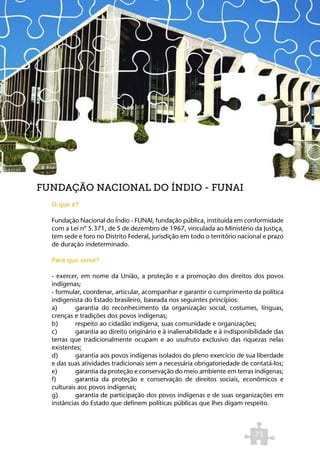 FUNDAÇÃO NACIONAL DO ÍNDIO - FUNAI
  O que é?

  Fundação Nacional do Índio - FUNAI, fundação pública, instituída em conformidade
  com a Lei nº 5.371, de 5 de dezembro de 1967, vinculada ao Ministério da Justiça,
  tem sede e foro no Distrito Federal, jurisdição em todo o território nacional e prazo
  de duração indeterminado.

  Para que serve?

  - exercer, em nome da União, a proteção e a promoção dos direitos dos povos
  indígenas;
  - formular, coordenar, articular, acompanhar e garantir o cumprimento da política
  indigenista do Estado brasileiro, baseada nos seguintes princípios:
  a)	      garantia do reconhecimento da organização social, costumes, línguas,
  crenças e tradições dos povos indígenas;
  b)	      respeito ao cidadão indígena, suas comunidade e organizações;
  c)	      garantia ao direito originário e à inalienabilidade e à indisponibilidade das
  terras que tradicionalmente ocupam e ao usufruto exclusivo das riquezas nelas
  existentes; 	
  d)	      garantia aos povos indígenas isolados do pleno exercício de sua liberdade
  e das suas atividades tradicionais sem a necessária obrigatoriedade de contatá-los;
  e)	      garantia da proteção e conservação do meio ambiente em terras indígenas;
  f)	      garantia da proteção e conservação de direitos sociais, econômicos e
  culturais aos povos indígenas;
  g)	      garantia de participação dos povos indígenas e de suas organizações em
  instâncias do Estado que definem políticas públicas que lhes digam respeito.



                                                                             73
 