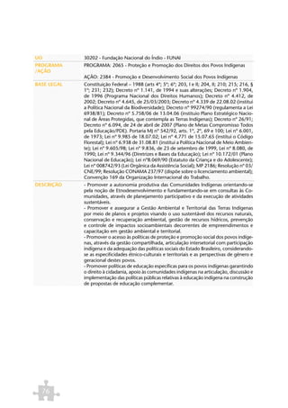 UO           30202 - Fundação Nacional do Índio - FUNAI
PROGRAMA     PROGRAMA: 2065 - Proteção e Promoção dos Direitos dos Povos Indígenas
/AÇÃO
             AÇÃO: 2384 - Promoção e Desenvolvimento Social dos Povos Indígenas
BASE LEGAL   Constituição Federal – 1988 (arts 4º; 5º; 6º; 203, I e II; 204, II; 210; 215; 216, §
             1º; 231; 232); Decreto nº 1.141, de 1994 e suas alterações; Decreto nº 1.904,
             de 1996 (Programa Nacional dos Direitos Humanos); Decreto nº 4.412, de
             2002; Decreto nº 4.645, de 25/03/2003; Decreto nº 4.339 de 22.08.02 (institui
             a Política Nacional da Biodiversidade); Decreto nº 99274/90 (regulamenta a Lei
             6938/81); Decreto nº 5.758/06 de 13.04.06 (instituio Plano Estratégico Nacio-
             nal de Áreas Protegidas, que contempla as Terras Indígenas); Decreto nº 26/91;
             Decreto nº 6.094, de 24 de abril de 2007 (Plano de Metas Compromisso Todos
             pela Educação/PDE). Portaria MJ nº 542/92, arts. 1º, 2º, 69 e 100; Lei nº 6.001,
             de 1973; Lei nº 9.985 de 18.07.02; Lei nº 4.771 de 15.07.65 (institui o Código
             Florestal); Lei nº 6.938 de 31.08.81 (institui a Política Nacional de Meio Ambien-
             te); Lei nº 9.605/98; Lei nº 9.836, de 23 de setembro de 1999, Lei nº 8.080, de
             1990; Lei nº 9.344/96 (Diretrizes e Bases da Educação); Lei nº 10.172/01 (Plano
             Nacional de Educação); Lei nº8.069/90 (Estatuto da Criança e do Adolescente);
             Lei nº 008742/93 (Lei Orgânica da Assistência Social); MP 2186; Resolução nº 03/
             CNE/99; Resolução CONAMA 237/97 (dispõe sobre o licenciamento ambiental);
             Convenção 169 da Organização Internacional do Trabalho.
DESCRIÇÃO    - Promover a autonomia produtiva das Comunidades Indígenas orientando-se
             pela noção de Etnodesenvolvimento e fundamentando-se em consultas às Co-
             munidades, através de planejamento participativo e da execução de atividades
             sustentáveis.
             - Promover e assegurar a Gestão Ambiental e Territorial das Terras Indígenas
             por meio de planos e projetos visando o uso sustentável dos recursos naturais,
             conservação e recuperação ambiental, gestão de recursos hídricos, prevenção
             e controle de impactos socioambientais decorrentes de empreendimentos e
             capacitação em gestão ambiental e territorial.
             - Promover o acesso às políticas de proteção e promoção social dos povos indíge-
             nas, através da gestão compartilhada, articulação intersetorial com participação
             indígena e da adequação das políticas sociais do Estado Brasileiro, considerando-
             se as especificidades étnico-culturais e territoriais e as perspectivas de gênero e
             geracional destes povos.
             - Promover políticas de educação específicas para os povos indígenas garantindo
             o direito à cidadania, apoio às comunidades indígenas na articulação, discussão e
             implementação das políticas públicas relativas à educação indígena na construção
             de propostas de educação complementar.




  76
 