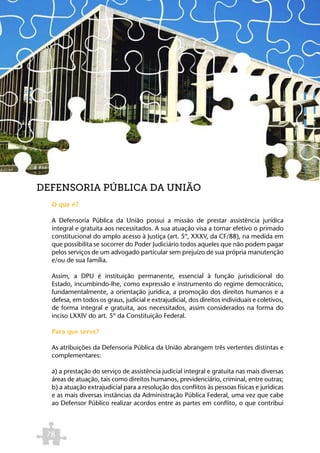 DEFENSORIA PÚBLICA DA UNIÃO
  O que é?

  A Defensoria Pública da União possui a missão de prestar assistência jurídica
  integral e gratuita aos necessitados. A sua atuação visa a tornar efetivo o primado
  constitucional do amplo acesso à Justiça (art. 5º, XXXV, da CF/88), na medida em
  que possibilita se socorrer do Poder Judiciário todos aqueles que não podem pagar
  pelos serviços de um advogado particular sem prejuízo de sua própria manutenção
  e/ou de sua família.

  Assim, a DPU é instituição permanente, essencial à função jurisdicional do
  Estado, incumbindo-lhe, como expressão e instrumento do regime democrático,
  fundamentalmente, a orientação jurídica, a promoção dos direitos humanos e a
  defesa, em todos os graus, judicial e extrajudicial, dos direitos individuais e coletivos,
  de forma integral e gratuita, aos necessitados, assim considerados na forma do
  inciso LXXIV do art. 5º da Constituição Federal.

  Para que serve?

  As atribuições da Defensoria Pública da União abrangem três vertentes distintas e
  complementares:

  a) a prestação do serviço de assistência judicial integral e gratuita nas mais diversas
  áreas de atuação, tais como direitos humanos, previdenciário, criminal, entre outras;
  b) a atuação extrajudicial para a resolução dos conflitos às pessoas físicas e jurídicas
  e as mais diversas instâncias da Administração Pública Federal, uma vez que cabe
  ao Defensor Público realizar acordos entre as partes em conflito, o que contribui



 78
 